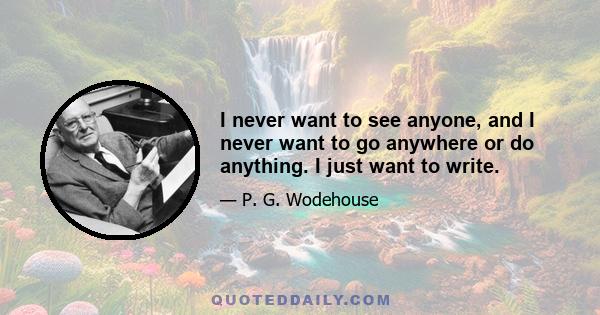 I never want to see anyone, and I never want to go anywhere or do anything. I just want to write.