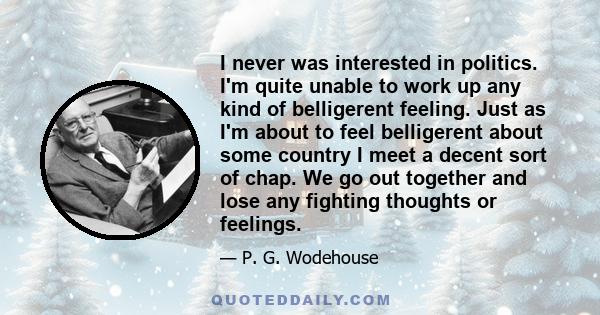 I never was interested in politics. I'm quite unable to work up any kind of belligerent feeling. Just as I'm about to feel belligerent about some country I meet a decent sort of chap. We go out together and lose any