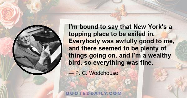 I'm bound to say that New York's a topping place to be exiled in. Everybody was awfully good to me, and there seemed to be plenty of things going on, and I'm a wealthy bird, so everything was fine.