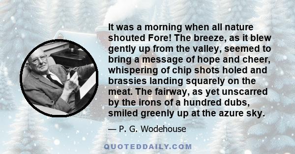 It was a morning when all nature shouted Fore! The breeze, as it blew gently up from the valley, seemed to bring a message of hope and cheer, whispering of chip shots holed and brassies landing squarely on the meat. The 