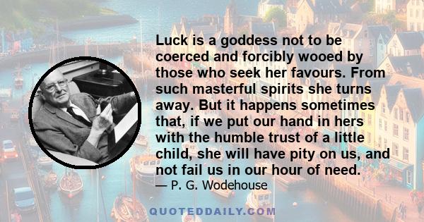 Luck is a goddess not to be coerced and forcibly wooed by those who seek her favours. From such masterful spirits she turns away. But it happens sometimes that, if we put our hand in hers with the humble trust of a