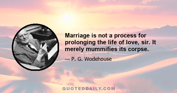 Marriage is not a process for prolonging the life of love, sir. It merely mummifies its corpse.