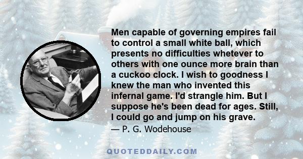 Men capable of governing empires fail to control a small white ball, which presents no difficulties whetever to others with one ounce more brain than a cuckoo clock. I wish to goodness I knew the man who invented this