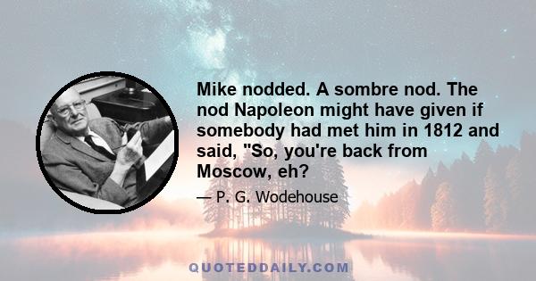 Mike nodded. A sombre nod. The nod Napoleon might have given if somebody had met him in 1812 and said, So, you're back from Moscow, eh?