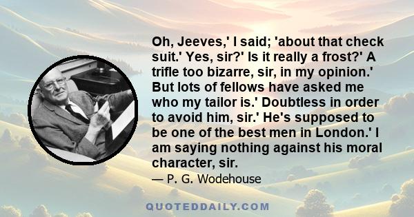 Oh, Jeeves,' I said; 'about that check suit.' Yes, sir?' Is it really a frost?' A trifle too bizarre, sir, in my opinion.' But lots of fellows have asked me who my tailor is.' Doubtless in order to avoid him, sir.' He's 