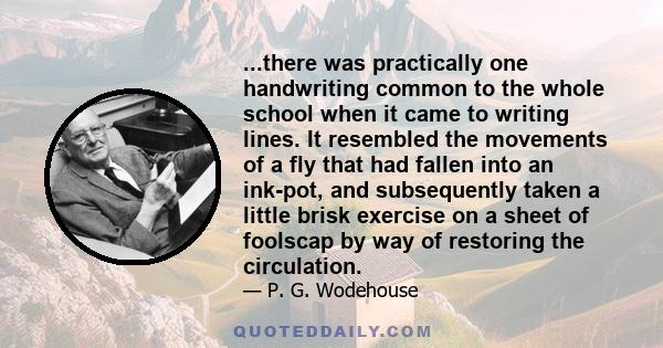 ...there was practically one handwriting common to the whole school when it came to writing lines. It resembled the movements of a fly that had fallen into an ink-pot, and subsequently taken a little brisk exercise on a 