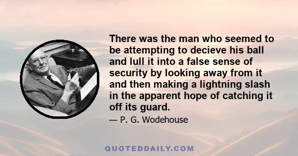 There was the man who seemed to be attempting to decieve his ball and lull it into a false sense of security by looking away from it and then making a lightning slash in the apparent hope of catching it off its guard.