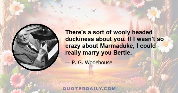 There's a sort of wooly headed duckiness about you. If I wasn't so crazy about Marmaduke, I could really marry you Bertie.