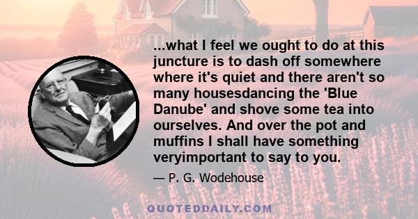 ...what I feel we ought to do at this juncture is to dash off somewhere where it's quiet and there aren't so many housesdancing the 'Blue Danube' and shove some tea into ourselves. And over the pot and muffins I shall