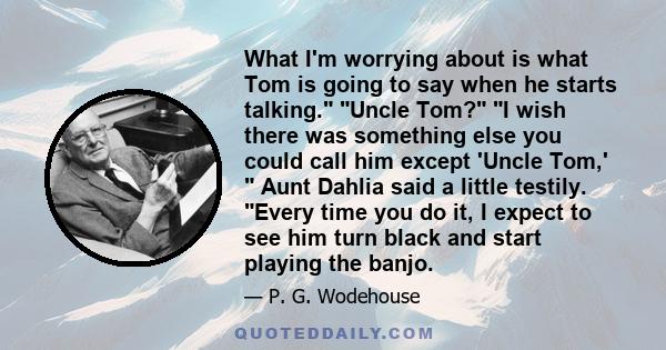 What I'm worrying about is what Tom is going to say when he starts talking. Uncle Tom? I wish there was something else you could call him except 'Uncle Tom,'  Aunt Dahlia said a little testily. Every time you do it, I