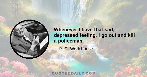 Whenever I have that sad, depressed feeling, I go out and kill a policeman.