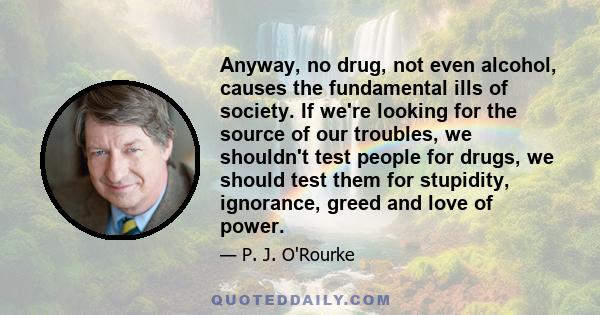 Anyway, no drug, not even alcohol, causes the fundamental ills of society. If we're looking for the source of our troubles, we shouldn't test people for drugs, we should test them for stupidity, ignorance, greed and