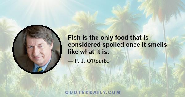 Fish is the only food that is considered spoiled once it smells like what it is.