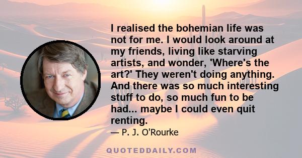 I realised the bohemian life was not for me. I would look around at my friends, living like starving artists, and wonder, 'Where's the art?' They weren't doing anything. And there was so much interesting stuff to do, so 