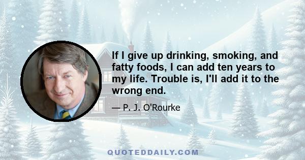 If I give up drinking, smoking, and fatty foods, I can add ten years to my life. Trouble is, I'll add it to the wrong end.
