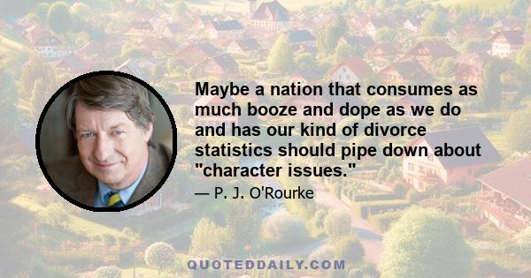 Maybe a nation that consumes as much booze and dope as we do and has our kind of divorce statistics should pipe down about character issues.