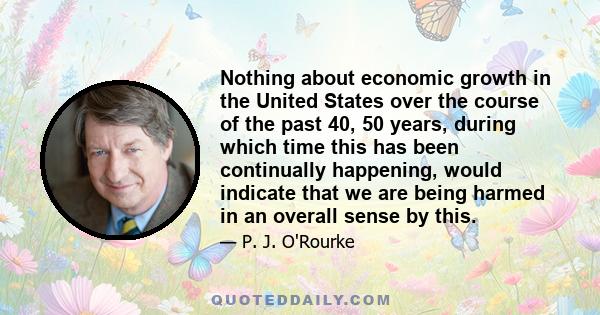 Nothing about economic growth in the United States over the course of the past 40, 50 years, during which time this has been continually happening, would indicate that we are being harmed in an overall sense by this.