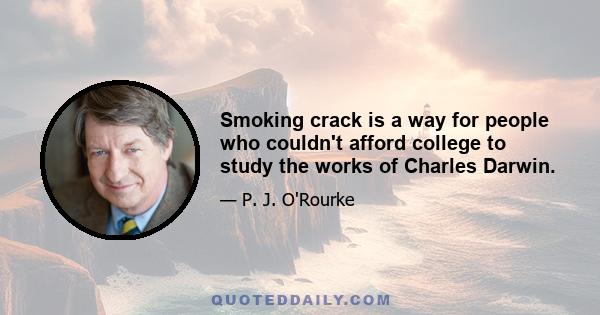 Smoking crack is a way for people who couldn't afford college to study the works of Charles Darwin.