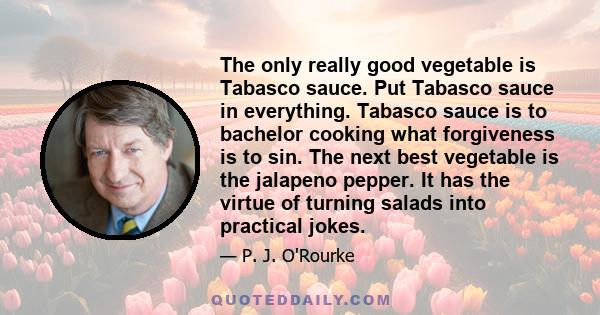 The only really good vegetable is Tabasco sauce. Put Tabasco sauce in everything. Tabasco sauce is to bachelor cooking what forgiveness is to sin. The next best vegetable is the jalapeno pepper. It has the virtue of