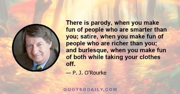 There is parody, when you make fun of people who are smarter than you; satire, when you make fun of people who are richer than you; and burlesque, when you make fun of both while taking your clothes off.