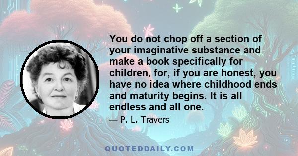 You do not chop off a section of your imaginative substance and make a book specifically for children, for, if you are honest, you have no idea where childhood ends and maturity begins. It is all endless and all one.