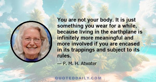 You are not your body. It is just something you wear for a while, because living in the earthplane is infinitely more meaningful and more involved if you are encased in its trappings and subject to its rules.