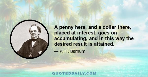 A penny here, and a dollar there, placed at interest, goes on accumulating, and in this way the desired result is attained. It requires some training, perhaps, to accomplish this economy, but when once used to it, you