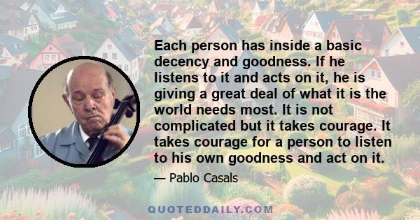 Each person has inside a basic decency and goodness. If he listens to it and acts on it, he is giving a great deal of what it is the world needs most. It is not complicated but it takes courage. It takes courage for a