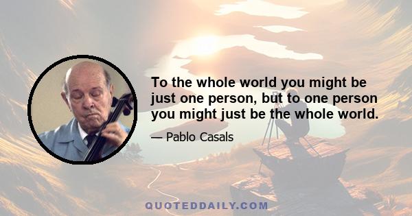 To the whole world you might be just one person, but to one person you might just be the whole world.