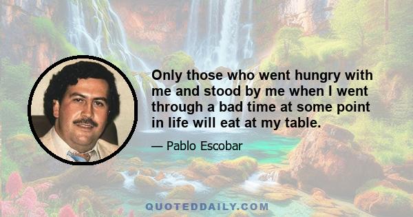 Only those who went hungry with me and stood by me when I went through a bad time at some point in life will eat at my table.