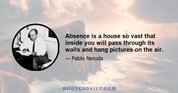 Absence is a house so vast that inside you will pass through its walls and hang pictures on the air.