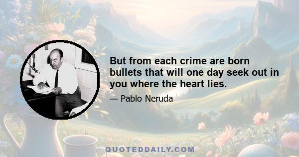 But from each crime are born bullets that will one day seek out in you where the heart lies.