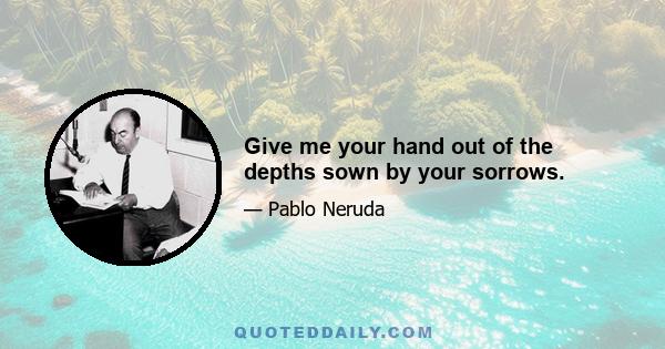 Give me your hand out of the depths sown by your sorrows.