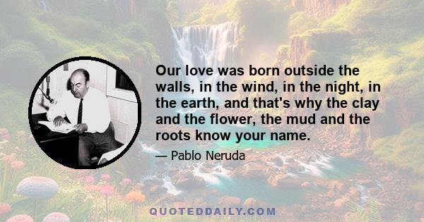 Our love was born outside the walls, in the wind, in the night, in the earth, and that's why the clay and the flower, the mud and the roots know your name.