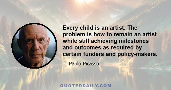 Every child is an artist. The problem is how to remain an artist while still achieving milestones and outcomes as required by certain funders and policy-makers.