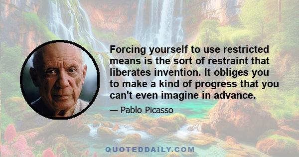 Forcing yourself to use restricted means is the sort of restraint that liberates invention. It obliges you to make a kind of progress that you can't even imagine in advance.