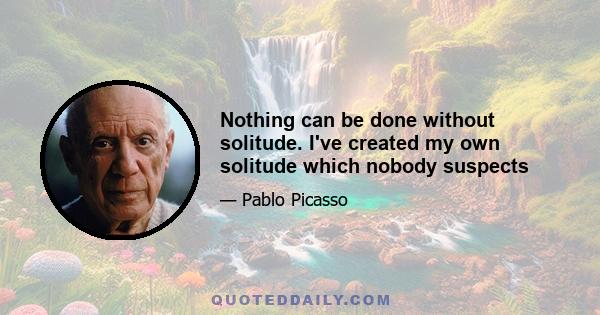 Nothing can be done without solitude. I've created my own solitude which nobody suspects