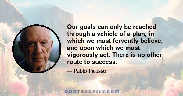 Our goals can only be reached through a vehicle of a plan, in which we must fervently believe, and upon which we must vigorously act. There is no other route to success.