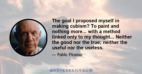 The goal I proposed myself in making cubism? To paint and nothing more... with a method linked only to my thought... Neither the good nor the true; neither the useful nor the useless.