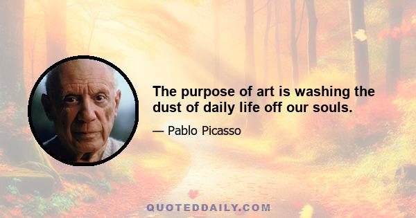 The purpose of art is washing the dust of daily life off our souls.