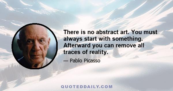 There is no abstract art. You must always start with something. Afterward you can remove all traces of reality.