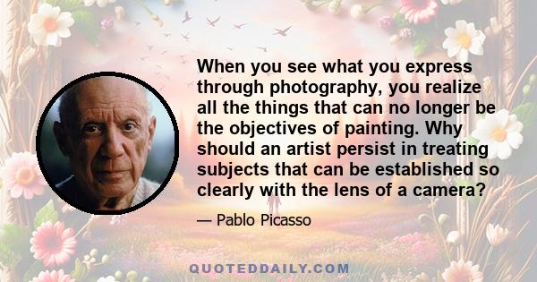 When you see what you express through photography, you realize all the things that can no longer be the objectives of painting. Why should an artist persist in treating subjects that can be established so clearly with