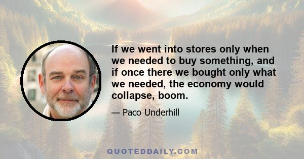 If we went into stores only when we needed to buy something, and if once there we bought only what we needed, the economy would collapse, boom.