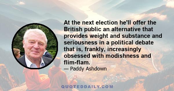 At the next election he'll offer the British public an alternative that provides weight and substance and seriousness in a political debate that is, frankly, increasingly obsessed with modishness and flim-flam.