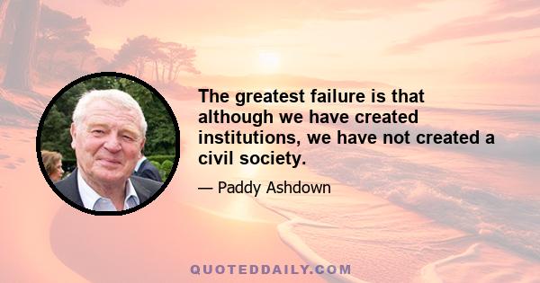 The greatest failure is that although we have created institutions, we have not created a civil society.