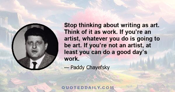 Stop thinking about writing as art. Think of it as work. If you’re an artist, whatever you do is going to be art. If you’re not an artist, at least you can do a good day’s work.