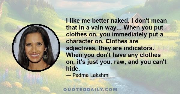 I like me better naked. I don't mean that in a vain way... When you put clothes on, you immediately put a character on. Clothes are adjectives, they are indicators. When you don't have any clothes on, it's just you,