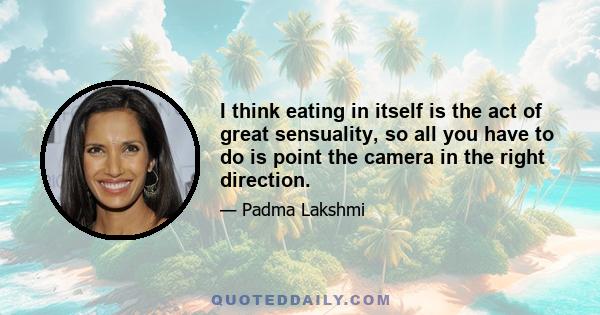 I think eating in itself is the act of great sensuality, so all you have to do is point the camera in the right direction.