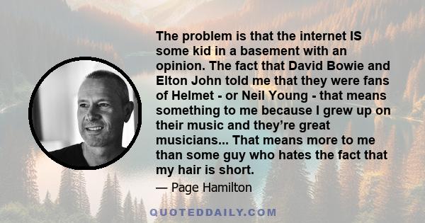 The problem is that the internet IS some kid in a basement with an opinion. The fact that David Bowie and Elton John told me that they were fans of Helmet - or Neil Young - that means something to me because I grew up