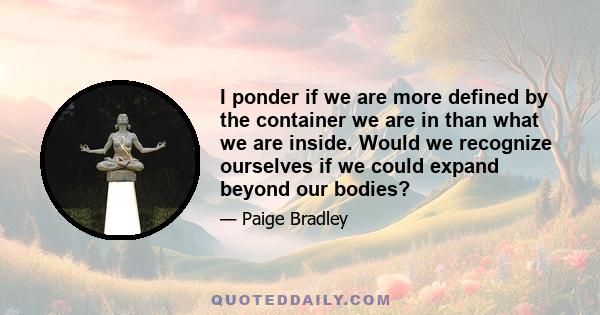 I ponder if we are more defined by the container we are in than what we are inside. Would we recognize ourselves if we could expand beyond our bodies?